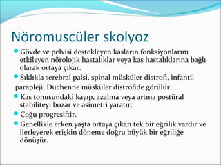 Nöromuscüler skolyoz
Gövde ve pelvisi destekleyen kasların fonksiyonlarını
etkileyen nörolojik hastalıklar veya kas hastalıklarına bağlı
olarak ortaya çıkar.
Sıklıkla serebral palsi, spinal müsküler distrofi, infantil
parapleji, Duchenne müsküler distrofide görülür.
Kas tonusundaki kayıp, azalma veya artma postüral
stabiliteyi bozar ve asimetri yaratır.
Çoğu progresiftir.
Genellikle erken yaşta ortaya çıkan tek bir eğrilik vardır ve
ilerleyerek erişkin döneme doğru büyük bir eğriliğe
dönüşür.
 