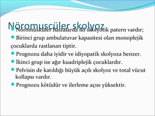 Nöromuscüler skolyozNöromüsküler hastalarda iki skolyotik patern vardır;
Birinci grup ambulatuvar kapasitesi olan monoplejik
çocuklarda rastlanan tiptir.
Prognozu daha iyidir ve idiyopatik skolyoza benzer.
İkinci grup ise ağır kuadriplejik çocuklardır.
Pelvisin de katıldığı büyük açılı skolyoz ve total vücut
kollapsı vardır.
Prognozu kötüdür ve ilerleme açısı yüksektir.
 