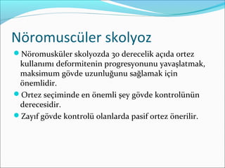 Nöromuscüler skolyoz
Nöromusküler skolyozda 30 derecelik açıda ortez
kullanımı deformitenin progresyonunu yavaşlatmak,
maksimum gövde uzunluğunu sağlamak için
önemlidir.
Ortez seçiminde en önemli şey gövde kontrolünün
derecesidir.
Zayıf gövde kontrolü olanlarda pasif ortez önerilir.
 