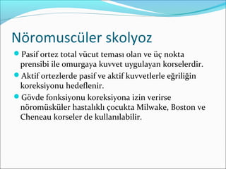 Nöromuscüler skolyoz
Pasif ortez total vücut teması olan ve üç nokta
prensibi ile omurgaya kuvvet uygulayan korselerdir.
Aktif ortezlerde pasif ve aktif kuvvetlerle eğriliğin
koreksiyonu hedeflenir.
Gövde fonksiyonu koreksiyona izin verirse
nöromüsküler hastalıklı çocukta Milwake, Boston ve
Cheneau korseler de kullanılabilir.
 