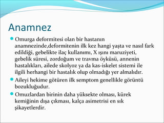 Anamnez
Omurga deformitesi olan bir hastanın
anamnezinde,deformitenin ilk kez hangi yaşta ve nasıl fark
edildiği, gebelikte ilaç kullanımı, X ışını maruziyeti,
gebelik süresi, zordoğum ve travma öyküsü, annenin
hastalıkları, ailede skolyoz ya da kas-iskelet sistemi ile
ilgili herhangi bir hastalık olup olmadığı yer almalıdır.
Aileyi hekime götüren ilk semptom genellikle görüntü
bozukluğudur.
Omuzlardan birinin daha yüksekte olması, kürek
kemiğinin dışa çıkması, kalça asimetrisi en sık
şikayetlerdir.
 