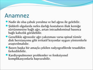 Anamnez
Nadir de olsa çabuk yorulma ve bel ağrısı ile gelebilir.
Şiddetli olgularda nefes darlığı kostaların iliak kemiğe
sürtünmesine bağlı ağrı, artan intraabdominal basınca
bağlı kabızlık görülebilir.
Genellikle ağrısızdır ağrı yakınması varsa spinal tümör
disk herniasyonu gibi irritatif lezyonlar uygun yöntemlerle
araştırılmalıdır.
Bazen başka bir amaçla çekilen radyografilerde tesadüfen
farkedilebilir.
Kardiyopulmoner problemler ve fonksiyonel
komplikasyonlarla başvurabilir.
 