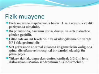 Fizik muayene
Fizik muayene inspeksiyonla başlar . Hasta soyunuk ve dik
pozisyonda olmalıdır.
Bu pozisyonda, hastanın derisi, duruşu ve sırtı dikkatlice
gözden geçirilir.
Ciltte cafe au lait lekelerinin ve aksiler çillenmenin varlığı
NF i akla getirmelidir.
Sırt çevresinde anormal kıllanma ve gamzelerin varlığında
spinal disrafizm ve intraspinal bir patoloji olasılığı ön
plana geçer.
Yüksek damak, uzun ekstremite, kardiyak üfürüm, lens
dislokasyonu Marfan sendromunu düşündürmelidir.
 