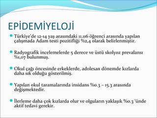 EPİDEMİYELOJİ
Türkiye’de 12-14 yaş arasındaki 11.116 öğrenci arasında yapılan
çalışmada Adam testi pozitifliği %2,4 olarak belirlenmiştir.
Radyografik incelemelerde 5 derece ve üstü skolyoz prevalansı
%1,07 bulunmuş.
Okul çağı öncesinde erkeklerde, adolesan dönemde kızlarda
daha sık olduğu gösterilmiş.
Yapılan okul taramalarında insidans %0.3 – 15.3 arasında
değişmektedir.
İlerleme daha çok kızlarda olur ve olguların yaklaşık %0.3 ‘ünde
aktif tedavi gerekir.
 