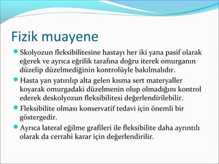 Fizik muayene
Skolyozun fleksibilitesine hastayı her iki yana pasif olarak
eğerek ve ayrıca eğrilik tarafına doğru iterek omurganın
düzelip düzelmediğinin kontrolüyle bakılmalıdır.
Hasta yan yatırılıp alta gelen kısma sert materyaller
koyarak omurgadaki düzelmenin olup olmadığını kontrol
ederek deskolyozun fleksibilitesi değerlendirilebilir.
Fleksibilite olması konservatif tedavi için önemli bir
göstergedir.
Ayrıca lateral eğilme grafileri ile fleksibilite daha ayrıntılı
olarak da cerrahi karar için değerlendirilir.
 