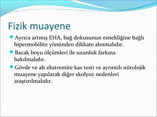 Fizik muayene
Ayrıca artmış EHA, bağ dokusunun esnekliğine bağlı
hipermobilite yönünden dikkate alınmalıdır.
Bacak boyu ölçümleri ile uzunluk farkına
bakılmalıdır.
Gövde ve alt ekstremite kas testi ve ayrıntılı nörolojik
muayene yapılarak diğer skolyoz nedenleri
araştırılmalıdır.
 