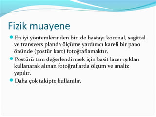 Fizik muayene
En iyi yöntemlerinden biri de hastayı koronal, sagittal
ve transvers planda ölçüme yardımcı kareli bir pano
önünde (postür kart) fotoğraflamaktır.
Postürü tam değerlendirmek için basit lazer ışıkları
kullanarak alınan fotoğraflarda ölçüm ve analiz
yapılır.
Daha çok takipte kullanılır.
 