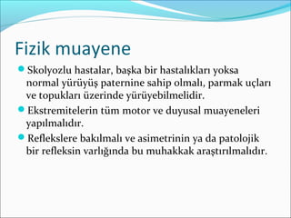 Fizik muayene
Skolyozlu hastalar, başka bir hastalıkları yoksa
normal yürüyüş paternine sahip olmalı, parmak uçları
ve topukları üzerinde yürüyebilmelidir.
Ekstremitelerin tüm motor ve duyusal muayeneleri
yapılmalıdır.
Reflekslere bakılmalı ve asimetrinin ya da patolojik
bir refleksin varlığında bu muhakkak araştırılmalıdır.
 