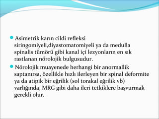 Asimetrik karın cildi refleksi
siringomiyeli,diyastomatomiyeli ya da medulla
spinalis tümörü gibi kanal içi lezyonların en sık
rastlanan nörolojik bulgusudur.
Nörolojik muayenede herhangi bir anormallik
saptanırsa, özellikle hızlı ilerleyen bir spinal deformite
ya da atipik bir eğrilik (sol torakal eğrilik vb)
varlığında, MRG gibi daha ileri tetkiklere başvurmak
gerekli olur.
 