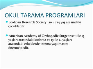 OKUL TARAMA PROGRAMLARI
Scoliosis Research Society : 10 ile 14 yaş arasındaki
çocuklarda
American Academy of Orthopedic Surgeons: 11 ile 13
yaşları arasındaki kızlarda ve 13 ile 14 yaşları
arasındaki erkeklerde tarama yapılmasını
önermektedir.
 