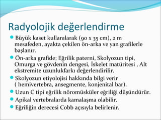 Radyolojik değerlendirme
Büyük kaset kullanılarak (90 x 35 cm), 2 m
mesafeden, ayakta çekilen ön-arka ve yan grafilerle
başlanır.
Ön-arka grafide; Eğrilik paterni, Skolyozun tipi,
Omurga ve gövdenin dengesi, İskelet matüritesi , Alt
ekstremite uzunlukfarkı değerlendirilir.
Skolyozun etiyolojisi hakkında bilgi verir
( hemivertebra, ansegmente, konjenital bar).
Uzun C tipi eğrilik nöromüsküler eğriliği düşündürür.
Apikal vertebralarda kamalaşma olabilir.
Eğriliğin derecesi Cobb açısıyla belirlenir.
 