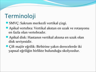 Terminoloji
SMVÇ: Sakrum merkezli vertikal çizgi.
Apikal vertebra: Vertikal akstan en uzak ve rotasyonu
en fazla olan vertebradır.
Apikal disk: Hastanın vertikal aksına en uzak olan
disk seviyesidir.
Çift majör eğrilik: Birbirine yakın derecelerde iki
yapısal eğriliğin birlikte bulunduğu skolyozdur.
 
