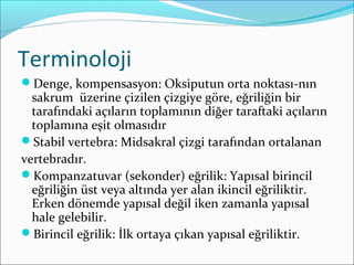 Terminoloji
Denge, kompensasyon: Oksiputun orta noktası-nın
sakrum üzerine çizilen çizgiye göre, eğriliğin bir
tarafındaki açıların toplamının diğer taraftaki açıların
toplamına eşit olmasıdır
Stabil vertebra: Midsakral çizgi tarafından ortalanan
vertebradır.
Kompanzatuvar (sekonder) eğrilik: Yapısal birincil
eğriliğin üst veya altında yer alan ikincil eğriliktir.
Erken dönemde yapısal değil iken zamanla yapısal
hale gelebilir.
Birincil eğrilik: İlk ortaya çıkan yapısal eğriliktir.
 