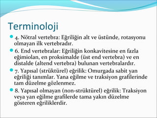 Terminoloji
4. Nötral vertebra: Eğriliğin alt ve üstünde, rotasyonu
olmayan ilk vertebradır.
6. End vertebralar: Eğriliğin konkavitesine en fazla
eğimiolan, en proksimalde (üst end vertebra) ve en
distalde (altend vertebra) bulunan vertebralardır.
7. Yapısal (strüktürel) eğrilik: Omurgada sabit yan
eğriliği tanımlar. Yana eğilme ve traksiyon grafilerinde
tam düzelme gözlenmez.
8. Yapısal olmayan (non-strüktürel) eğrilik: Traksiyon
veya yan eğilme grafilerde tama yakın düzelme
gösteren eğriliklerdir.
 