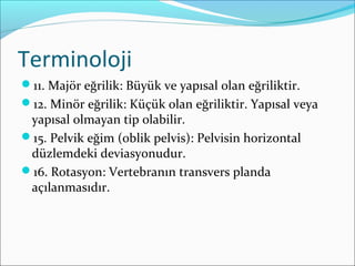 Terminoloji
11. Majör eğrilik: Büyük ve yapısal olan eğriliktir.
12. Minör eğrilik: Küçük olan eğriliktir. Yapısal veya
yapısal olmayan tip olabilir.
15. Pelvik eğim (oblik pelvis): Pelvisin horizontal
düzlemdeki deviasyonudur.
16. Rotasyon: Vertebranın transvers planda
açılanmasıdır.
 