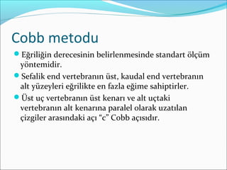 Cobb metodu
Eğriliğin derecesinin belirlenmesinde standart ölçüm
yöntemidir.
Sefalik end vertebranın üst, kaudal end vertebranın
alt yüzeyleri eğrilikte en fazla eğime sahiptirler.
Üst uç vertebranın üst kenarı ve alt uçtaki
vertebranın alt kenarına paralel olarak uzatılan
çizgiler arasındaki açı “c” Cobb açısıdır.
 