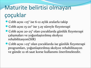Maturite belirtisi olmayan
çoçuklar
Cobb açısı <15° ise 6-12 aylık aralarla takip
Cobb açısı 15-20° ise 3 ay süreyle fizyoterapi
Cobb açısı 20-25° olan çocuklarda günlük fizyoterapi
çalışmaları ve yoğunlaştırılmış skolyoz
rehabilitasyon(SIR)
Cobb açısı >25° olan çocuklarda ise günlük fizyoterapi
programları, yoğunlaştırılmış skolyoz rehabilitasyon
ve günde 12-16 saat korse kullanımı önerilmektedir.
 