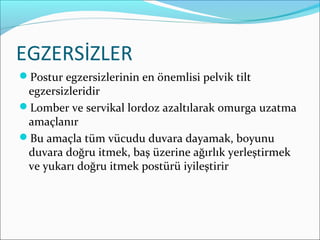 EGZERSİZLER
Postur egzersizlerinin en önemlisi pelvik tilt
egzersizleridir
Lomber ve servikal lordoz azaltılarak omurga uzatma
amaçlanır
Bu amaçla tüm vücudu duvara dayamak, boyunu
duvara doğru itmek, baş üzerine ağırlık yerleştirmek
ve yukarı doğru itmek postürü iyileştirir
 
