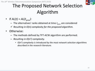 The 18th Wireless Telecommunications Symposium (WTS 2019)
The Proposed Network Selection
Algorithm
• If AL(t) = AL(tprev):
– The alternatives' ranks obtained at time tprev are considered
 Resulting in O(n) complexity for the proposed algorithm.
• Otherwise:
– The methods defined by TFT-ACW algorithm are performed.
– Resulting in O(n2) complexity.
• O(n2) complexity is introduced by the most network selection algorithms
described in the research literature.
10
 