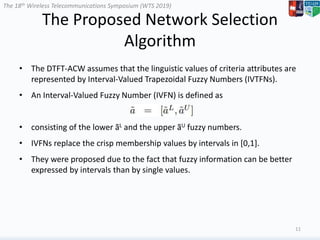 The 18th Wireless Telecommunications Symposium (WTS 2019)
The Proposed Network Selection
Algorithm
• The DTFT-ACW assumes that the linguistic values of criteria attributes are
represented by Interval-Valued Trapezoidal Fuzzy Numbers (IVTFNs).
• An Interval-Valued Fuzzy Number (IVFN) is defined as
• consisting of the lower ãL and the upper ãU fuzzy numbers.
• IVFNs replace the crisp membership values by intervals in [0,1].
• They were proposed due to the fact that fuzzy information can be better
expressed by intervals than by single values.
11
 