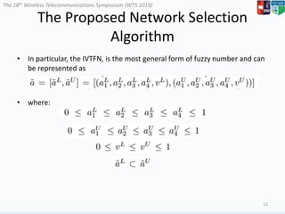 The 18th Wireless Telecommunications Symposium (WTS 2019)
The Proposed Network Selection
Algorithm
• In particular, the IVTFN, is the most general form of fuzzy number and can
be represented as
• where:
12
 