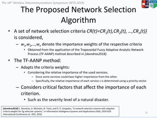 The 18th Wireless Telecommunications Symposium (WTS 2019)
The Proposed Network Selection
Algorithm
• A set of network selection criteria CR(t)=CR1(t),CR2(t), …,CRn(t)}
is considered,
– w1,w2,…,wn denote the importance weights of the respective criteria
• Obtained from the application of the Trapezoidal Fuzzy Adaptive Analytic Network
Process (TF-AANP) method described in [skondras2018].
• The TF-AANP method:
– Adapts the criteria weights:
• Considering the relative importance of the used services.
– Since some services could have higher importance from the other.
– Specifically, the relative importance of each service s is determined using a priority vector.
– Considers critical factors that affect the importance of each
criterion.
• Such as the severity level of a natural disaster.
13
[skondras2018] E. Skondras, A. Michalas, N. Tsolis, and D. D. Vergados, “A network selection scheme with adaptive
criteria weights for 5g vehicular systems,” in Information Intelligence Systems and Applications (IISA), 2018 IEEE
International Conference on. IEEE, 2018.
 