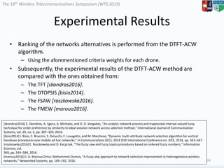 The 18th Wireless Telecommunications Symposium (WTS 2019)
Experimental Results
• Ranking of the networks alternatives is performed from the DTFT-ACW
algorithm.
– Using the aforementioned criteria weights for each drone.
• Subsequently, the experimental results of the DTFT-ACW method are
compared with the ones obtained from:
– The TFT [skondras2016].
– The DTOPSIS [bisio2014].
– The FSAW [roszkowska2016].
– The FMEW [maroua2016].
24
[skondras2016] E. Skondras, A. Sgora, A. Michalas, and D. D. Vergados, “An analytic network process and trapezoidal interval-valued fuzzy
technique for order preference by similarity to ideal solution network access selection method,” International Journal of Communication
Systems, vol. 29, no. 2, pp. 307–329, 2016.
[bisio2014] I. Bisio, C. Braccini, S. Delucchi, F. Lavagetto, and M. Marchese, “Dynamic multi-attribute network selection algorithm for vertical
handover procedures over mobile ad hoc networks,” in Communications (ICC), 2014 IEEE International Conference on. IEEE, 2014, pp. 342–347.
[roszkowska2016] E. Roszkowska and D. Kacprzak, “The fuzzy saw and fuzzy topsis procedures based on ordered fuzzy numbers,” Information
Sciences, vol.
369, pp. 564–584, 2016.
[maroua2016] D. A. Maroua Drissi, Mohammed Oumsis, “A fuzzy ahp approach to network selection improvement in heterogeneous wireless
networks,” Networked Systems, pp. 169–182, 2016.
 