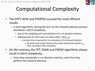 The 18th Wireless Telecommunications Symposium (WTS 2019)
Computational Complexity
• The DTFT-ACW and DTOPSIS succeed the most efficient
results.
– In both algorithms, during the first run the network selection process
introduces a O(n2) complexity,
• Due to the weighting and normalization of n x m decision matrices.
• Subsequently, for each next run where AL(t) = AL(tprev),
– Constant time is required for the completion of the network selection
» By performing simple checks to the results obtained during the tprev
time, resulting in O(n) complexity.
• On the contrary, the TFT, FSAW and FMEW algorithms always
result in O(n2) complexity.
– Since they manipulate n x m decision matrices, each time they
perform the network selection.
27
 