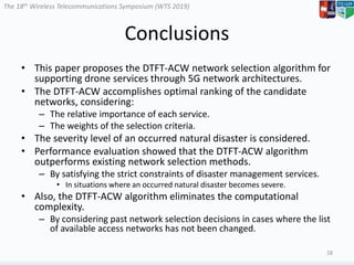The 18th Wireless Telecommunications Symposium (WTS 2019)
Conclusions
• This paper proposes the DTFT-ACW network selection algorithm for
supporting drone services through 5G network architectures.
• The DTFT-ACW accomplishes optimal ranking of the candidate
networks, considering:
– The relative importance of each service.
– The weights of the selection criteria.
• The severity level of an occurred natural disaster is considered.
• Performance evaluation showed that the DTFT-ACW algorithm
outperforms existing network selection methods.
– By satisfying the strict constraints of disaster management services.
• In situations where an occurred natural disaster becomes severe.
• Also, the DTFT-ACW algorithm eliminates the computational
complexity.
– By considering past network selection decisions in cases where the list
of available access networks has not been changed.
28
 