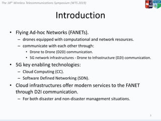 The 18th Wireless Telecommunications Symposium (WTS 2019)
Introduction
• Flying Ad-hoc Networks (FANETs).
– drones equipped with computational and network resources.
– communicate with each other through:
• Drone to Drone (D2D) communication.
• 5G network infrastructures - Drone to Infrastructure (D2I) communication.
• 5G key enabling technologies:
– Cloud Computing (CC).
– Software Defined Networking (SDN).
• Cloud infrastructures offer modern services to the FANET
through D2I communication.
– For both disaster and non-disaster management situations.
3
 