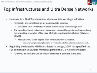 The 18th Wireless Telecommunications Symposium (WTS 2019)
Fog Infrastructures and Ultra Dense Networks
• However, in a FANET environment drones obtain very high velocities.
– Femtocells are considered as an inappropriate solution.
• Due to the small time that each drone remains inside their coverage area.
– The densification of network access resources could be performed by applying
the operating principles of Massive Multiple Input Multiple Output (Massive
MIMO).
• Massive MIMO can be applied to an infrastructure of Macrocells.
– Instead of using dense deployments of Femtocells with few antennas installed in each.
• Regarding the Massive MIMO architectural design, 3GPP has specified the
Full-Dimension MIMO (FD-MIMO) as part of the LTE-A Pro technology.
– FD-MIMO enables the use of tens of antennas in each LTE-A Pro eNB.
6
 