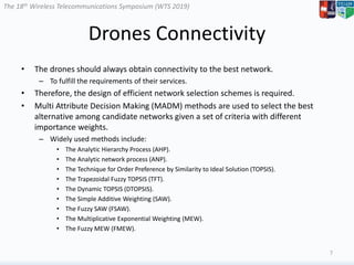 The 18th Wireless Telecommunications Symposium (WTS 2019)
Drones Connectivity
• The drones should always obtain connectivity to the best network.
– To fulfill the requirements of their services.
• Therefore, the design of efficient network selection schemes is required.
• Multi Attribute Decision Making (MADM) methods are used to select the best
alternative among candidate networks given a set of criteria with different
importance weights.
– Widely used methods include:
• The Analytic Hierarchy Process (AHP).
• The Analytic network process (ANP).
• The Technique for Order Preference by Similarity to Ideal Solution (TOPSIS).
• The Trapezoidal Fuzzy TOPSIS (TFT).
• The Dynamic TOPSIS (DTOPSIS).
• The Simple Additive Weighting (SAW).
• The Fuzzy SAW (FSAW).
• The Multiplicative Exponential Weighting (MEW).
• The Fuzzy MEW (FMEW).
7
 