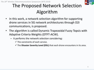 The 18th Wireless Telecommunications Symposium (WTS 2019)
The Proposed Network Selection
Algorithm
• In this work, a network selection algorithm for supporting
drone services in 5G network architectures through D2I
communications, is proposed.
• The algorithm is called Dynamic Trapezoidal Fuzzy Topsis with
Adaptive Criteria Weights (DTFT-ACW).
– It performs the network selection considering:
 The constraints of each service.
 The Disaster Severity Level (DSL) that each drone encounters in its area.
8
 