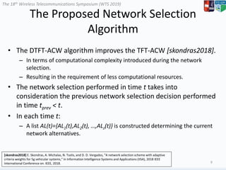 The 18th Wireless Telecommunications Symposium (WTS 2019)
The Proposed Network Selection
Algorithm
• The DTFT-ACW algorithm improves the TFT-ACW [skondras2018].
– In terms of computational complexity introduced during the network
selection.
– Resulting in the requirement of less computational resources.
• The network selection performed in time t takes into
consideration the previous network selection decision performed
in time tprev < t.
• In each time t:
– A list AL(t)={AL1(t),AL2(t), …,ALz(t)} is constructed determining the current
network alternatives.
9
[skondras2018] E. Skondras, A. Michalas, N. Tsolis, and D. D. Vergados, “A network selection scheme with adaptive
criteria weights for 5g vehicular systems,” in Information Intelligence Systems and Applications (IISA), 2018 IEEE
International Conference on. IEEE, 2018.
 