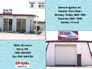 Skone Irrigation, Inc.  Summer Store Hours Monday - Friday  8AM – 5PM Saturday  8AM – 12PM Sunday - Closed  1304 E. Hillsboro Pasco, WA  (509) 545-8420 Fax (509) 546-0158 