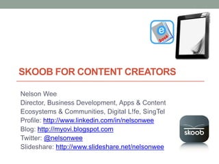 SKOOB FOR CONTENT CREATORS

Nelson Wee
Director, Business Development, Apps & Content
Ecosystems & Communities, Digital L!fe, SingTel
Profile: http://www.linkedin.com/in/nelsonwee
Blog: http://myovi.blogspot.com
Twitter: @nelsonwee
Slideshare: http://www.slideshare.net/nelsonwee
 