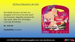 +91 9586167020 | mail@stonesapphire.com | www.skoodleart.com
40 Piece Valentine’s Art Sets
Sk’oodle® 40 piece. Art sets are
designed to fit a lot of art into small
one footprint. Peggable and great for
clip-strips. With over 30 designs
covering all Holidays.
Rs. 549.00
Availability: In stock
 