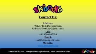 +91 9586167020 | mail@stonesapphire.com | www.skoodleart.com
Contact Us:
Address:
901/5/10, GIDC Makarpura,
Vadodara-390010, Gujarat, India.
Call:
+91 95861 67020
Email:
mail@stonesapphire.com
Website:
www.skoodleart.com
 