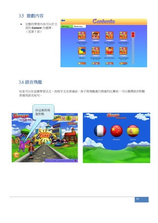 3.5 遊戲內容
 完整的學習內容可以於主
頁的 Content 內選擇。
（見第 7 頁）
3.6 語言飛龍
玩家可以在這裏學習法文，西班牙文及普通話。孩子與飛龍進行刺激的比賽前，可以選擇語言聆聽
普通用語及短句。
10
按這裏與飛
龍對戰
 