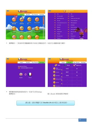• 選擇題目，三粒星和有飛龍圖案表示玩家已掌握該技巧。玩家可以遊戲前進行練習。
• 要聆聽某個英語詞語或短句，玩家可以到 Settings
選擇語言。 進入 Results 查看成績及準確度。
請注意：語言飛龍可.於 Skoolbo UK v1.9 或以上版本找到。
11
 