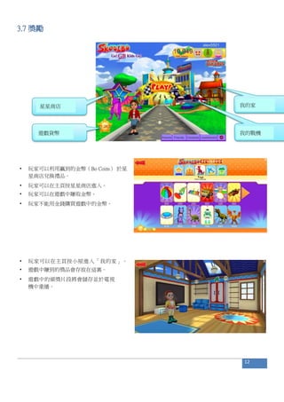 3.7 獎勵
• 玩家可以利用贏到的金幣（Bo Coins） 於星
星商店兌換禮品。
• 玩家可以在主頁按星星商店進入。
• 玩家可以在遊戲中賺取金幣。
• 玩家不能用金錢購買遊戲中的金幣。
• 玩家可以在主頁按小屋進入「我的家」。
• 遊戲中賺到的獎品會存放在這裏。
• 遊戲中的頒獎片段將會儲存並於電視
機中重播。
12
星星商店
遊戲貨幣
我的家
我的戰機
 