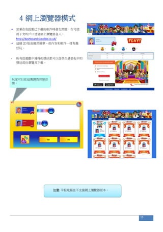 4 網上瀏覽器模式
• 如果你在啟動已下載的軟件時發生問題，你可使
用子女的戶口透過網上瀏覽器登入：
http://dashboard.skoolbo.co.uk/
• 這個 2D 版面雖然簡單，但內容和軟件一樣有趣
好玩。
• 所有從遊戲中獲得的獎狀都可以從學生儀表板中的
獎狀部份瀏覽及下載。
注意: 平板電腦並不支援網上瀏覽器版本。
15
玩家可以在這裏調教背景音
樂。
 