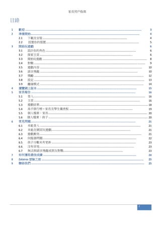 家長用戶指南
目錄
1 歡迎 .................................................................................................................................................. 3
2 準備開始......................................................................................................................................... 4
2.1 下載及安裝 ................................................................................................................... 4
2.2 設置你的裝置............................................................................................................................... 5
3 開始玩遊戲 6
3.1 設計你的角色 ........................................................................................................................... 6
3.2 探索主頁 .............................................................................................................................. 6
3.3 開始玩遊戲 ............................................................................................................................................... 8
3.4 對戰 ....................................................................................................................................................... 9
3.5 遊戲內容 ......................................................................................................................................... 10
3.6 語言飛龍 ................................................................................................................................... 10
3.7 獎勵 ................................................................................................................................................... 12
3.8 設定 .................................................................................................................................................... 13
3.9 離線模式 ........................................................................................................................................... 14
4 瀏覽網上版本 ............................................................................................................................. 15
5 家長報告 ................................................................................................................................... 16
5.1 登入...................................................................................................................................................... 16
5.2 主頁 .............................................................................................................................................. 16
5.3 遊戲結果.................................................................................................................................................. 18
5.4 高手排行榜 – 家長及學生儀表板 ..................................................................................... 19
5.5 個人檔案：家長..................................................................................................................................... 20
5.6 個人檔案：孩子 ..................................................................................................................................... 20
6 常見問題.................................................................................................................................... 21
6.1 未能登入 ....................................................................................................................................... 21
6.2 未能在網頁玩遊戲.......................................................................................................... 21
6.3 遊戲衝突......................................................................................................................................... 21
6.4 伺服器問題.............................................................................................................................. 22
6.5 孩子分數未有更新 ................................................................................................................. 23
6.6 沒有音效............................................................................................................................... 23
6.7 無法與語言飛龍或朋友對戰................................................................................ 23
7 如何獲取最佳成績 ..................................................................................................................... 24
8 Zalairos 冒險之旅 ................................................................................................................................ 25
9 聯絡我們 .............................................................................................................................................. 25
2
 