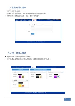 5.5 家長的個人檔案
• 所有項目都可以編輯。
• 如果你想改變你的密碼，請選擇一個新密碼然後輸入兩次作確認。
• 家長的個人檔案也可以通過「歡迎」鍵按下箭嘴進入。
5.6 孩子的個人檔案
• 使用編輯鍵去改變孩子的密碼和名稱。
• 你可以透過儀表板主頁進入加入新的孩子和連接到學校預設帳戶功能。
20
 