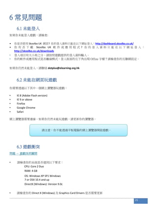 6 常見問題
6.1 未能登入
如果你未能登入遊戲，請檢查:
• 你是否使用 Skoolbo UK 網頁? 你的登入資料只能在以下網址登入：http://dashboard.skoolbo.co.uk/
• 你 有 否 下 載 Skoolbo UK 軟 件 或 應 用 程 式 ? 你 的 登 入 資 料 只 能 在 以 下 網 址 登 入 ：
http://skoolbo.co.uk/downloads
• 登入項目有大小寫之分，請按照遊戲提供的登入資料輸入。
• 你的軟件或應用程式是否離線模式，登入版面的左下角出現 Offline 字樣？請檢查你的互聯網設定。
如果你仍然未能登入，請聯絡 dotplus@elearning.org.hk
6.2 未能在網頁玩遊戲
你需要透過以下其中一個網上瀏覽器玩遊戲：
• IE 8 (Adobe Flash version)
• IE 9 or above
• Firefox
• Google Chrome
• Safari
網上瀏覽器需要連線。如果你仍然未能玩遊戲，請更新你的瀏覽器。
請注意：你不能透過平板電腦的網上瀏覽器開啟遊戲。
6.3 遊戲衝突
問題 － 遊戲突然關閉
• 請檢查你的系統是否達到以下要求：
CPU: Core 2 Duo
RAM: 4 GB
OS: Windows XP SP1 Windows
7 or OSX 10.4 and up
DirectX (Windows): Version 9.0c
• 請檢查你的 Direct X (Windows) 及 Graphics Card Drivers 是否需要更新
21
 