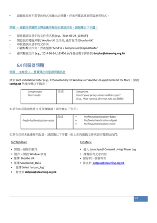 • 請關掉其他不需要的程式來騰出記憶體，然後再嘗試重新開啟應用程式。
問題 － 遊戲突然關閉並彈出衝突報告的錯誤訊息。請跟隨以下步驟：
• 留意錯誤信息中的文件夾名稱 (e.g., ‘2014-06-24_123456’)
• 開啟我的電腦,尋找 Skoolbo UK 文件夾, 通常在 ‘C:Skoolbo UK’
• 尋找錯誤訊息中的文件夾
• 右鍵點擊文件夾，然後選擇 ‘Send to > Compressed (zipped) folder’
• 連同壓縮文件 (e.g., ‘2014-06-24_123456.zip’) 發送電子郵件到 dotplus@elearning.org.hk
6.4 伺服器問題
問題 －未能登入；螢幕彈出伺服器問題訊息
請到 root installation folder (e.g., C:Skoolbo UK for Windows or Skoolbo UK.app/Contents/ for Mac) ，開啟
config.txt 然後改變以下指示：
Setup=auto 改成 Setup=yes
Host=auto Host=’your-proxy-server-address:port’
(e.g., Host =proxy.det.nsw.edu.au:8080)
如果你的伺服器地址支援多種驗證，請改變以下指示：
改成 • PreferAuthentication=basic
PreferAuthentication=auto • PreferAuthentication=digest
• PreferAuthentication=ntlm
如果你仍然未能連接伺服器，請跟隨以下步驟，附上你的遊戲文件夾副本電郵給我們:
For Windows: For Macs:
• 開啟一個新的郵件 • 進入 Launchpad/ Console/ Unity/ Player Log
• 附件 – 開啟 Windowc(C:/) • 複製所有文字內容
• 選擇 Skoolbo UK • 儲存到一個資料夾
• 選擇 Skoolbo UK_Data • 發送到 dotplus@elearning.org.hk
• 選擇 Select ‘output_log’
• 發送到 dotplus@elearning.org.hk
22
 