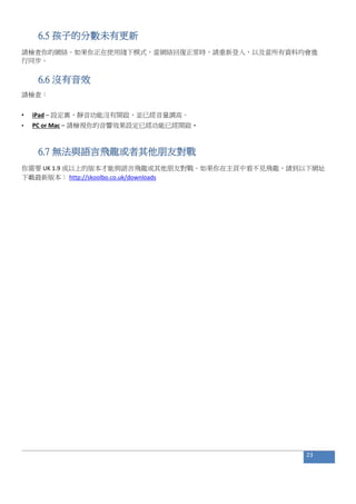 6.5 孩子的分數未有更新
請檢查你的網絡。如果你正在使用綫下模式，當網絡回復正常時，請重新登入，以及當所有資料均會進
行同步。
6.6 沒有音效
請檢查：
• iPad – 設定裏，靜音功能沒有開啟，並已經音量調高。
• PC or Mac – 請檢視你的音響效果設定已經功能已經開啟。
6.7 無法與語言飛龍或者其他朋友對戰
你需要 UK 1.9 或以上的版本才能與語言飛龍或其他朋友對戰。如果你在主頁中看不見飛龍，請到以下網址
下載最新版本： http://skoolbo.co.uk/downloads
23
 