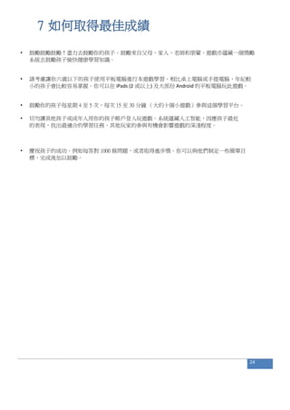 7 如何取得最佳成績
• 鼓勵鼓勵鼓勵！盡力去鼓勵你的孩子。鼓勵來自父母、家人、老師和朋輩。遊戲亦蘊藏一個獎勵
系統去鼓勵孩子愉快健康學習知識。
• 請考慮讓你六歲以下的孩子使用平板電腦進行本遊戲學習。相比桌上電腦或手提電腦，年紀較
小的孩子會比較容易掌握。你可以在 iPads (2 或以上) 及大部份 Android 的平板電腦玩此遊戲。
• 鼓勵你的孩子每星期 4 至 5 次，每次 15 至 30 分鐘 （大約十個小遊戲）參與這個學習平台。
• 切勿讓其他孩子或成年人用你的孩子帳戶登入玩遊戲。系統蘊藏人工智能，因應孩子最近
的表現，找出最適合的學習任務。其他玩家的參與有機會影響遊戲的深淺程度。
• 慶祝孩子的成功。例如每答對 1000 條問題，或者取得進步獎。你可以與他們制定一些簡單目
標，完成後加以鼓勵。
24
 