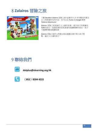8 Zalairos 冒險之旅
下載 Skoolbo’s Zalairos 冒險之旅! 這裏有共 25 本有聲音的書及
12 小時刺激好玩的內容。你可以在 iTunes 或 Google 搜尋
‘Zalairos Adventures’.
Zalairos 冒險之旅透過引人入勝的故事，提升孩子的閱讀及
理解的技巧。每個故事的結尾都會有閱讀理解的部份，孩子
可選擇聆聽或閱讀故事。
Zalairos 冒險之旅的人物會出現在遊戲任務中與小孩子對
戰。適合 5-12 歲的孩子。
9 聯絡我們
dotplus@elearning.org.hk
（852）8204 4222
25
 