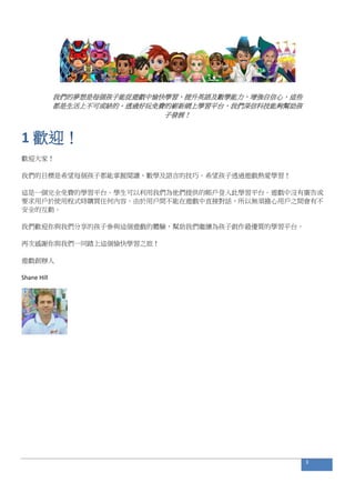 我們的夢想是每個孩子能從遊戲中愉快學習，提升英語及數學能力，增強自信心，這些
都是生活上不可或缺的。透過好玩免費的嶄新網上學習平台，我們深信科技能夠幫助孩
子發展！
1 歡迎！
歡迎大家！
我們的目標是希望每個孩子都能掌握閱讀、數學及語言的技巧。希望孩子透過遊戲熱愛學習！
這是一個完全免費的學習平台。學生可以利用我們為他們提供的帳戶登入此學習平台。遊戲中沒有廣告或
要求用戶於使用程式時購買任何內容。由於用戶間不能在遊戲中直接對話，所以無須擔心用戶之間會有不
安全的互動。
我們歡迎你與我們分享的孩子參與這個遊戲的體驗，幫助我們繼續為孩子創作最優質的學習平台。
再次感謝你與我們一同踏上這個愉快學習之旅！
遊戲創辦人
Shane Hill
3
 